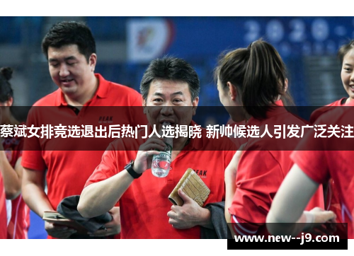 蔡斌女排竞选退出后热门人选揭晓 新帅候选人引发广泛关注