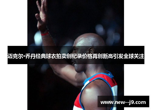 迈克尔·乔丹经典球衣拍卖创纪录价格再创新高引发全球关注