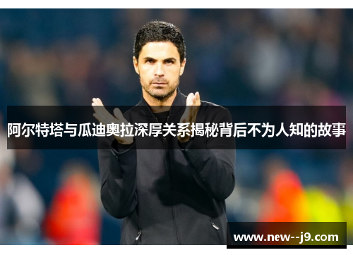 阿尔特塔与瓜迪奥拉深厚关系揭秘背后不为人知的故事