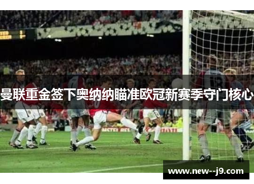 曼联重金签下奥纳纳瞄准欧冠新赛季守门核心